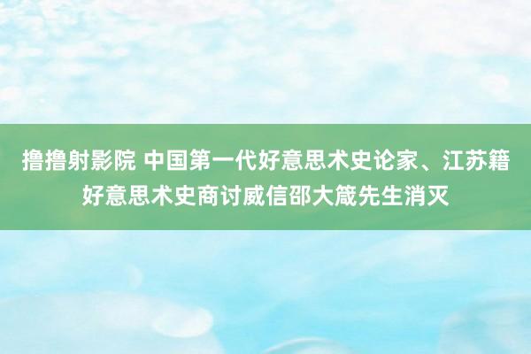 撸撸射影院 中国第一代好意思术史论家、江苏籍好意思术史商讨威信邵大箴先生消灭