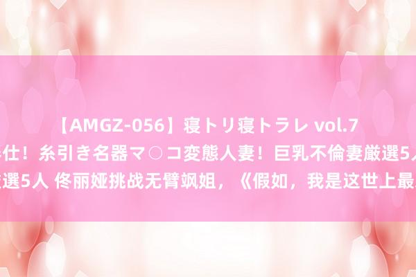 【AMGZ-056】寝トリ寝トラレ vol.7 巨乳むっちむちパイズリ奉仕！糸引き名器マ○コ変態人妻！巨乳不倫妻厳選5人 佟丽娅挑战无臂飒姐，《假如，我是这世上最爱你的东谈主》将映