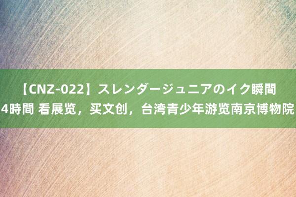 【CNZ-022】スレンダージュニアのイク瞬間 4時間 看展览，买文创，台湾青少年游览南京博物院