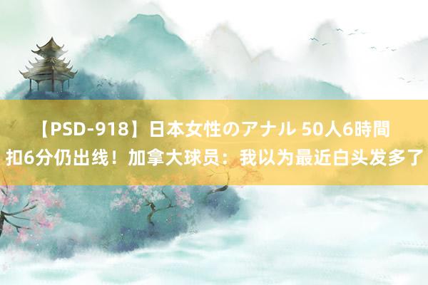 【PSD-918】日本女性のアナル 50人6時間 扣6分仍出线！加拿大球员：我以为最近白头发多了