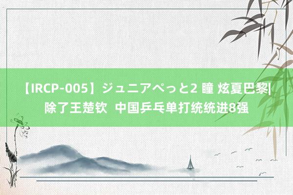 【IRCP-005】ジュニアぺっと2 瞳 炫夏巴黎| 除了王楚钦  中国乒乓单打统统进8强