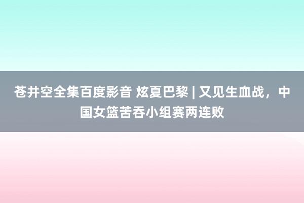 苍井空全集百度影音 炫夏巴黎 | 又见生血战，中国女篮苦吞小组赛两连败