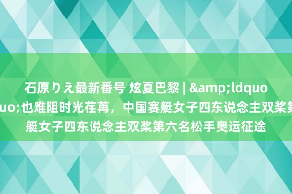 石原りえ最新番号 炫夏巴黎 | &ldquo;全满贯&rdquo;也难阻时光荏苒，中国赛艇女子四东说念主双桨第六名松手奥运征途