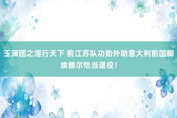 玉蒲团之淫行天下 前江苏队功勋外助意大利前国脚埃德尔恰当退役！