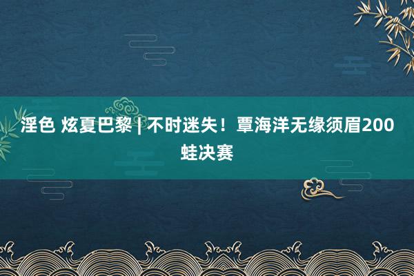 淫色 炫夏巴黎 | 不时迷失！覃海洋无缘须眉200蛙决赛