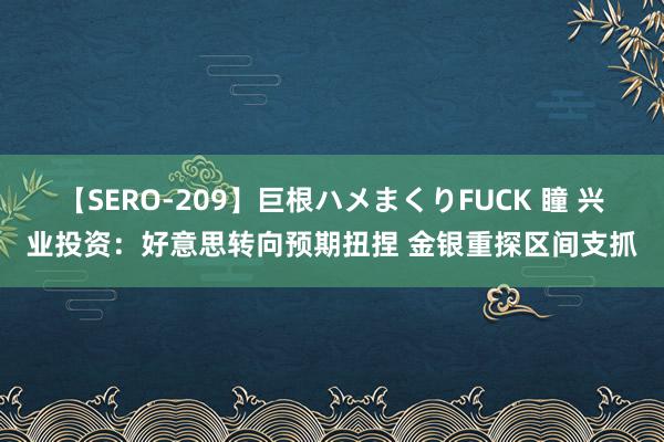 【SERO-209】巨根ハメまくりFUCK 瞳 兴业投资：好意思转向预期扭捏 金银重探区间支抓