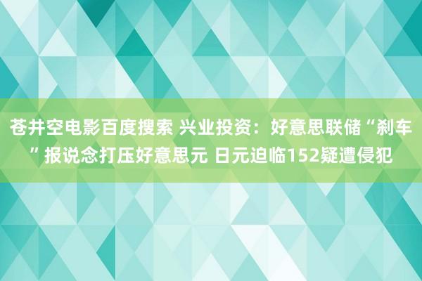 苍井空电影百度搜索 兴业投资：好意思联储“刹车”报说念打压好意思元 日元迫临152疑遭侵犯