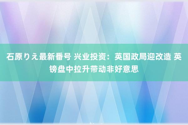 石原りえ最新番号 兴业投资：英国政局迎改造 英镑盘中拉升带动非好意思