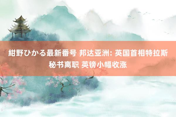 紺野ひかる最新番号 邦达亚洲: 英国首相特拉斯秘书离职 英镑小幅收涨