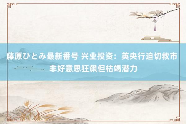 藤原ひとみ最新番号 兴业投资：英央行迫切救市 非好意思狂飙但枯竭潜力