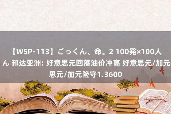 【WSP-113】ごっくん、命。2 100発×100人×一撃ごっくん 邦达亚洲: 好意思元回落油价冲高 好意思元/加元险守1.3600