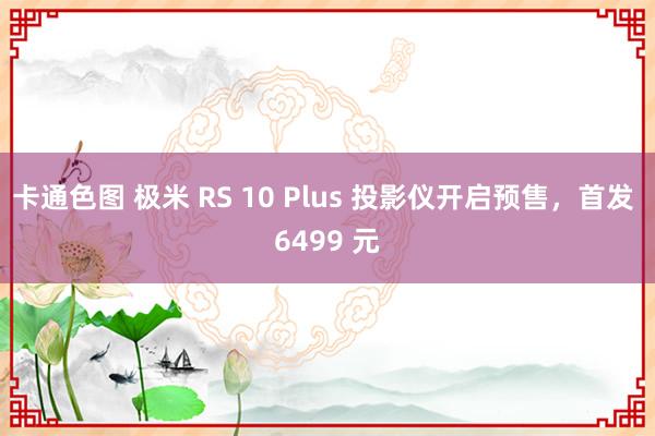 卡通色图 极米 RS 10 Plus 投影仪开启预售，首发 6499 元