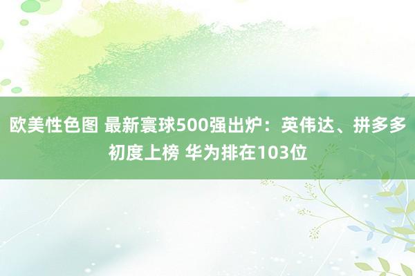 欧美性色图 最新寰球500强出炉：英伟达、拼多多初度上榜 华为排在103位