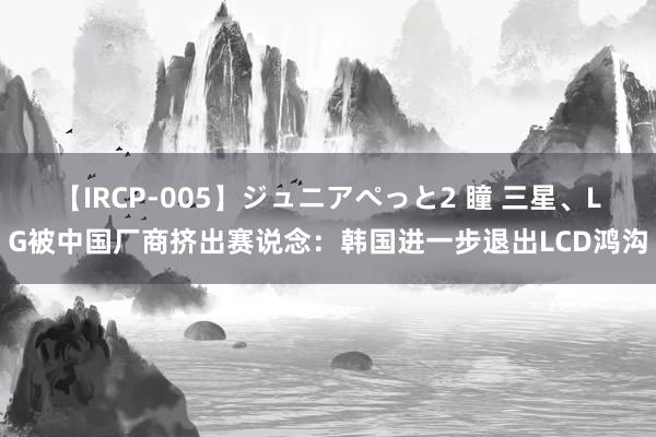 【IRCP-005】ジュニアぺっと2 瞳 三星、LG被中国厂商挤出赛说念：韩国进一步退出LCD鸿沟