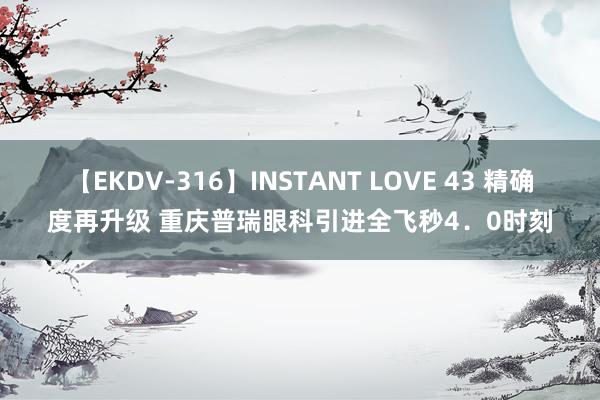 【EKDV-316】INSTANT LOVE 43 精确度再升级 重庆普瑞眼科引进全飞秒4．0时刻