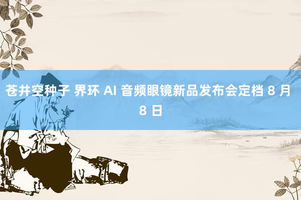 苍井空种子 界环 AI 音频眼镜新品发布会定档 8 月 8 日