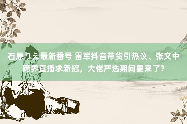 石原りえ最新番号 雷军抖音带货引热议、张文中跨界直播求新招，大佬严选期间要来了？