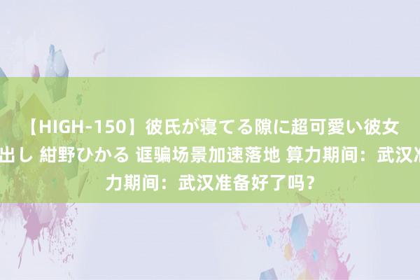 【HIGH-150】彼氏が寝てる隙に超可愛い彼女を襲って中出し 紺野ひかる 诓骗场景加速落地 算力期间：武汉准备好了吗？