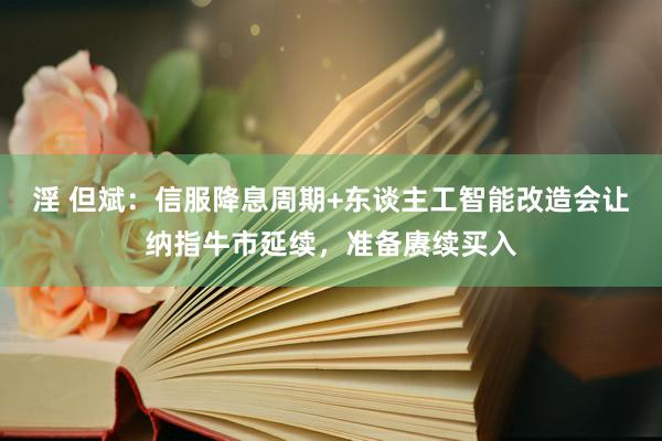 淫 但斌：信服降息周期+东谈主工智能改造会让纳指牛市延续，准备赓续买入