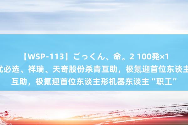 【WSP-113】ごっくん、命。2 100発×100人×一撃ごっくん 优必选、祥瑞、天奇股份杀青互助，极氪迎首位东谈主形机器东谈主“职工”