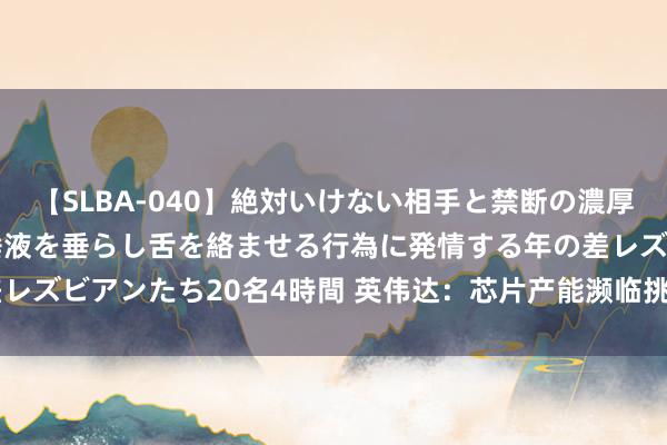 【SLBA-040】絶対いけない相手と禁断の濃厚ベロキス 戸惑いつつも唾液を垂らし舌を絡ませる行為に発情する年の差レズビアンたち20名4時間 英伟达：芯片产能濒临挑战 2024出货量退换