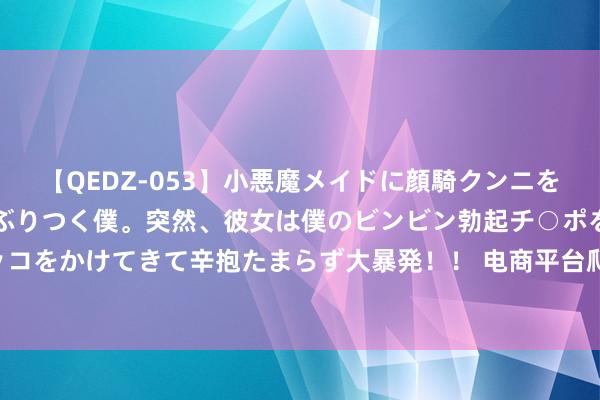 【QEDZ-053】小悪魔メイドに顔騎クンニを強要されオマ○コにしゃぶりつく僕。突然、彼女は僕のビンビン勃起チ○ポをしごき、聖水オシッコをかけてきて辛抱たまらず大暴発！！ 电商平台爬出廉价泥潭,淘天集团营收4348.93亿元，同比增长5%