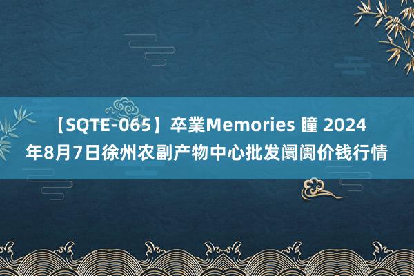 【SQTE-065】卒業Memories 瞳 2024年8月7日徐州农副产物中心批发阛阓价钱行情