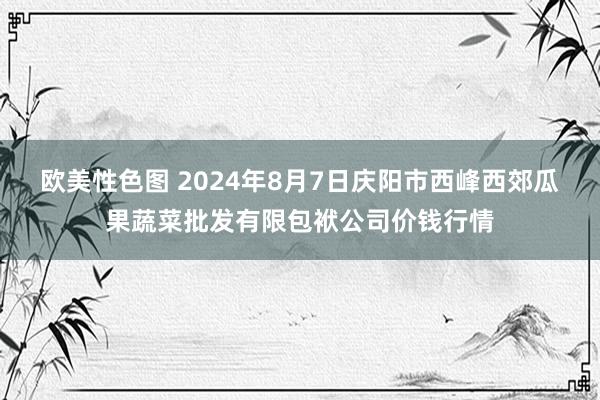 欧美性色图 2024年8月7日庆阳市西峰西郊瓜果蔬菜批发有限包袱公司价钱行情