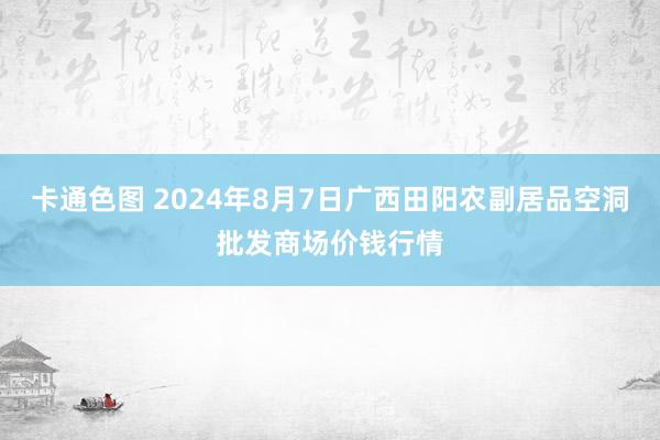 卡通色图 2024年8月7日广西田阳农副居品空洞批发商场价钱行情