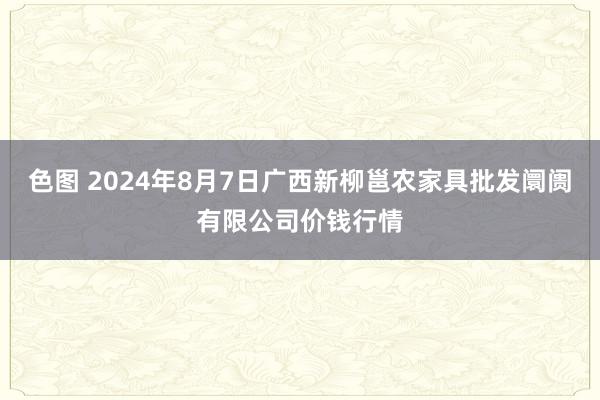 色图 2024年8月7日广西新柳邕农家具批发阛阓有限公司价钱行情