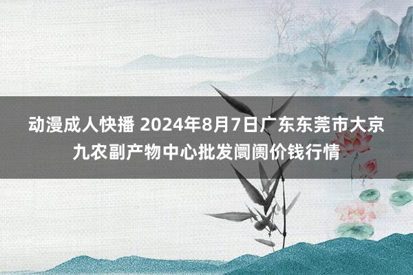 动漫成人快播 2024年8月7日广东东莞市大京九农副产物中心批发阛阓价钱行情