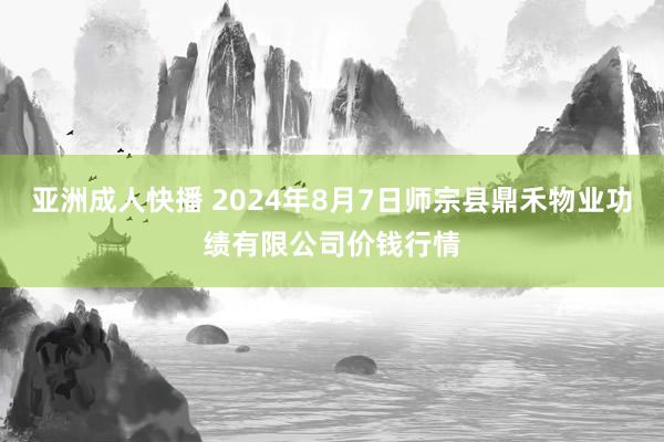 亚洲成人快播 2024年8月7日师宗县鼎禾物业功绩有限公司价钱行情