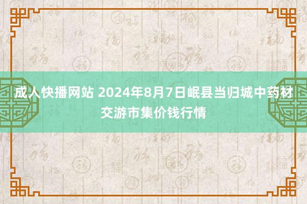 成人快播网站 2024年8月7日岷县当归城中药材交游市集价钱行情