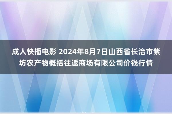 成人快播电影 2024年8月7日山西省长治市紫坊农产物概括往返商场有限公司价钱行情