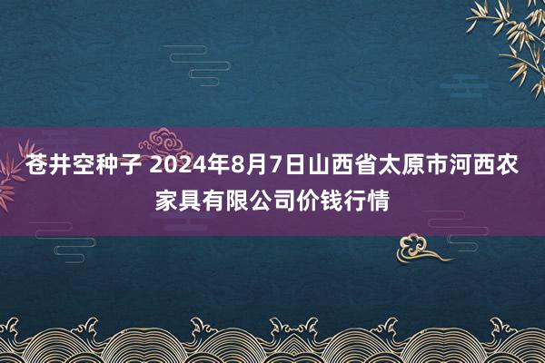 苍井空种子 2024年8月7日山西省太原市河西农家具有限公司价钱行情