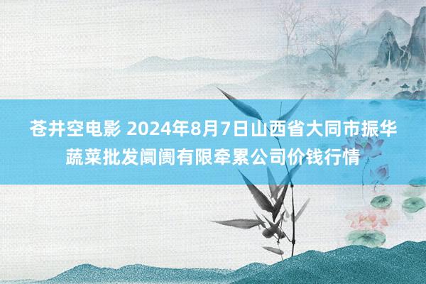 苍井空电影 2024年8月7日山西省大同市振华蔬菜批发阛阓有限牵累公司价钱行情