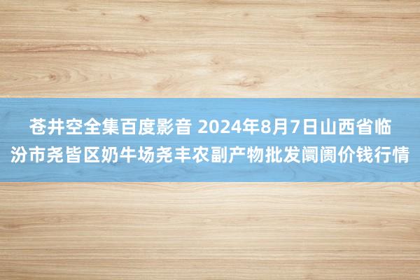 苍井空全集百度影音 2024年8月7日山西省临汾市尧皆区奶牛场尧丰农副产物批发阛阓价钱行情