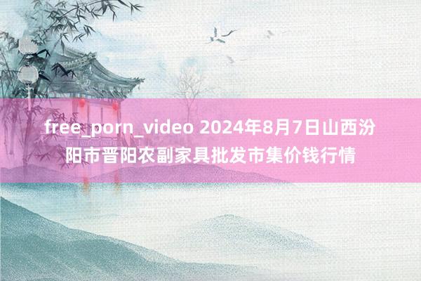 free_porn_video 2024年8月7日山西汾阳市晋阳农副家具批发市集价钱行情