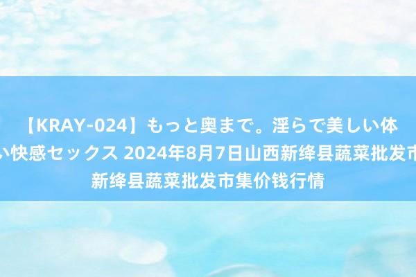 【KRAY-024】もっと奥まで。淫らで美しい体が求める熱い快感セックス 2024年8月7日山西新绛县蔬菜批发市集价钱行情