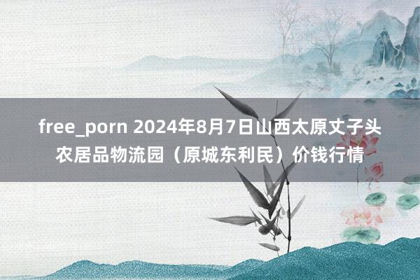 free_porn 2024年8月7日山西太原丈子头农居品物流园（原城东利民）价钱行情