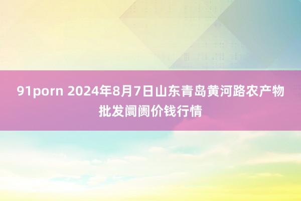 91porn 2024年8月7日山东青岛黄河路农产物批发阛阓价钱行情