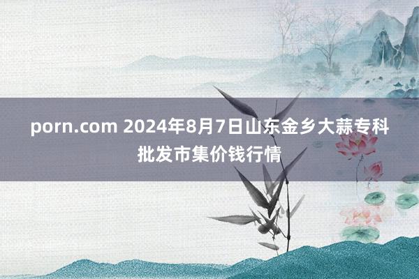 porn.com 2024年8月7日山东金乡大蒜专科批发市集价钱行情