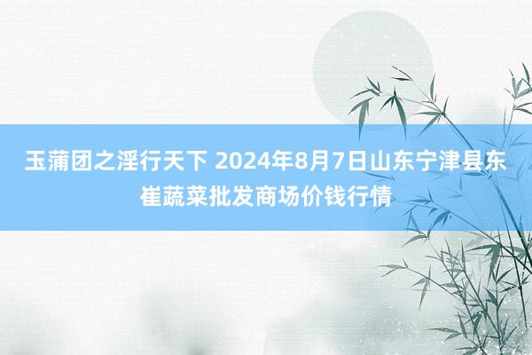 玉蒲团之淫行天下 2024年8月7日山东宁津县东崔蔬菜批发商场价钱行情