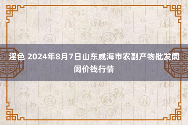 淫色 2024年8月7日山东威海市农副产物批发阛阓价钱行情