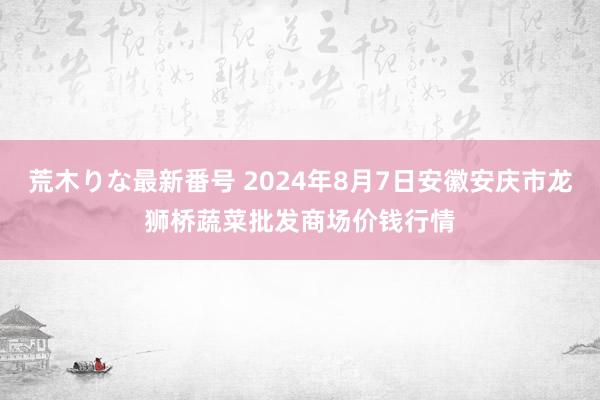 荒木りな最新番号 2024年8月7日安徽安庆市龙狮桥蔬菜批发商场价钱行情