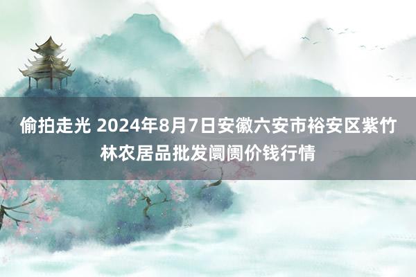 偷拍走光 2024年8月7日安徽六安市裕安区紫竹林农居品批发阛阓价钱行情