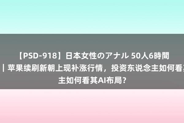 【PSD-918】日本女性のアナル 50人6時間 连麦硅谷｜苹果续刷新朝上现补涨行情，投资东说念主如何看其AI布局？