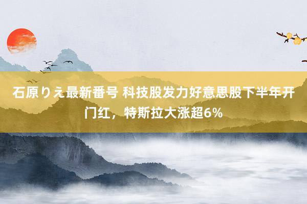 石原りえ最新番号 科技股发力好意思股下半年开门红，特斯拉大涨超6%