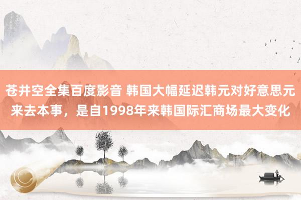 苍井空全集百度影音 韩国大幅延迟韩元对好意思元来去本事，是自1998年来韩国际汇商场最大变化