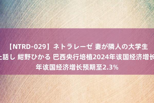 【NTRD-029】ネトラレーゼ 妻が隣人の大学生に寝盗られた話し 紺野ひかる 巴西央行培植2024年该国经济增长预期至2.3%